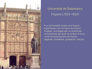 Universitat de Salamanca Façana (1524-1533) La Universitat mostra una façana organitzada com un tapís de tradició mudèjar, envoltada per un arrabà els coronaments del qual no arriben al terra, i amb ornamentacions de motius vegetals, medallons, grotescos i escuts. 