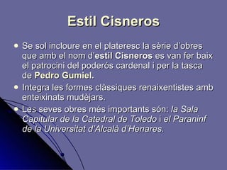 Estil Cisneros Se sol incloure en el plateresc la sèrie d’obres que amb el nom d’ estil Cisneros  es van fer baix el patrocini del poderós cardenal i per la tasca de  Pedro Gumiel . Integra les formes clàssiques   renaixentistes amb enteixinats mudèjars. Les seves obres més importants són:  la Sala Capitular de la Catedral de Toledo  i  el Paraninf de la Universitat d’Alcalà d’Henares. 