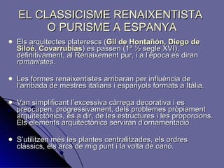EL CLASSICISME RENAIXENTISTA  O PURISME A ESPANYA Els arquitectes platerescs ( Gil de   Hontañón, Diego de Siloé, Covarrubias ) es passen (1ª ½ segle XVI), definitivament, al Renaixement pur, i a l’època es diran  romanistes .  Les formes renaixentistes arribaran per influència de l’arribada de mestres italians i espanyols formats a Itàlia. Van simplificant   l’excessiva càrrega decorativa i es preocupen, progressivament, dels   problemes pròpiament arquitectònics, és a dir, de les estructures i les proporcions. Els elements arquitectònics serviran d’ornamentació. S’utilitzen més les plantes centralitzades, els ordres clàssics, els arcs de mig punt i la volta de canó. 