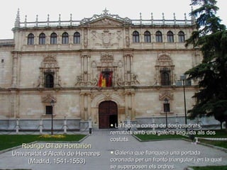 Rodrigo Gil de Hontañón Universitat d’Alcalá de Henares  (Madrid, 1541-1553) La façana consta de dos quadrats, rematats amb una galeria seguida als dos costats.  Galeria que flanqueja una portada coronada per un frontó triangular i en la qual se superposen els ordres. 