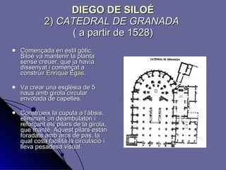 DIEGO DE SILOÉ 2)   CATEDRAL DE GRANADA   ( a partir de 1528) Començada en estil gòtic, Siloé va mantenir la planta sense creuer, que ja havia dissenyat i començat a construir  Enrique Egas . Va crear una església de 5 naus amb girola circular envotada de capelles. Construeix la cúpula a l’àbsis, eliminant un deambulatori i reforçant els pilars de la girola, que manté. Aquest pilars estan foradats amb arcs de pas, la qual cosa facilita la circulació i lleva pesadesa visual. 