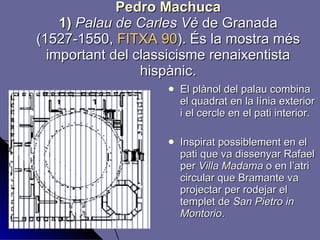 Pedro Machuca 1)  Palau de Carles Vè  de Granada (1527-1550,  FITXA 90 ). És la mostra més important del classicisme renaixentista hispànic. El plànol del palau combina el quadrat en la línia exterior i el cercle en el pati interior. Inspirat possiblement en el pati que va dissenyar Rafael per  Villa Madama  o en l’atri circular que Bramante va projectar per rodejar el templet de  San Pietro in Montorio . 