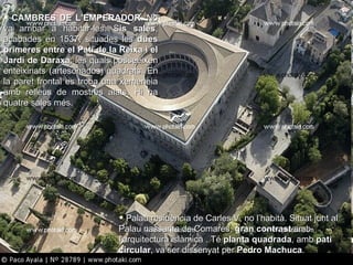 CAMBRES DE L’EMPERADOR . No va arribar a habitar-les. S is sales , acabades en 1537, situades les  dues primeres entre el Pati de la Reixa i el Jardí de Daraxa , les quals posseeixen enteixinats (artesonados) quadrats. En la paret frontal es troba una xemeneia amb relleus de mostres alats. Hi ha quatre sales més. Palau residència de Carles V, no l’habità. Situat junt al Palau nassarita de Comares,  gran contrast  amb l'arquitectura islàmica . Té  planta quadrada , amb  pati circular , va ser dissenyat per  Pedro Machuca . 