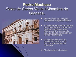 Pedro Machuca Palau de Carles Vè  de l’Alhambra de Granada. Els dos pisos de la façana ofereixen un aspecte diferent. A la planta baixa tenim carreus molt voluminosos, formant un destacat encoixinat, que alternen amb la zona de la triple portalada, rematada per frontons triangulars. A la planta alta no hi ha bisellat de carreus, sinò balcons emmarcats per columnes.  Als dos pisos hi ha òculs.  