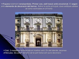 Façana  totalment  renaixentista .  Primer cos, estil toscà amb encoixinat . El  segon  amb  elements de decoració del barroc . Sobre la porta principal, dues estàtues alades de dona reclinades en el frontó.  Dalt, 3 medallons emmarcats en marbre verd. En els laterals, escenes d'Hèrcules. Els anells de ferro de la part baixa són pura decoració. 