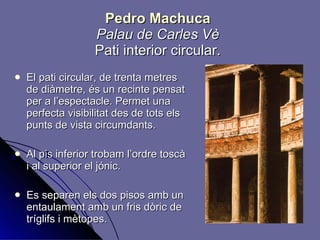 Pedro Machuca Palau de Carles Vè Pati interior circular. El pati circular, de trenta metres de diàmetre, és un recinte pensat per a l’espectacle. Permet una perfecta visibilitat des de tots els punts de vista circumdants. Al pis inferior trobam l’ordre toscà i al superior el jónic. Es separen els dos pisos amb un entaulament amb un fris dòric de tríglifs i mètopes. 