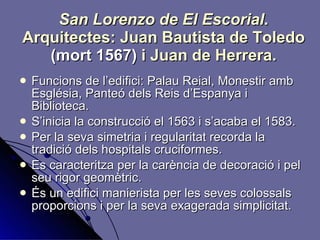 San Lorenzo de El Escorial . Arquitectes: Juan Bautista de Toledo  (mort 1567)  i Juan de Herrera. Funcions de l’edifici: Palau Reial, Monestir amb Església, Panteó dels Reis d’Espanya i Biblioteca. S’inicia la construcció el 1563 i s’acaba el 1583. Per la seva simetria i regularitat recorda la tradició dels hospitals cruciformes. Es caracteritza per la carència de decoració i pel seu rigor geomètric. És un edifici manierista per les seves colossals proporcions i per la seva exagerada simplicitat. 