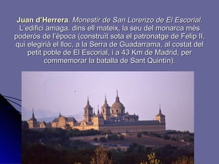 Juan d’Herrera .   Monestir de San Lorenzo de El Escorial.  L’edifici amaga. dins ell mateix, la seu del monarca més poderós de l’època (construït sota el patronatge de Felip II, qui elegirià el lloc, a la Serra de Guadarrama, al costat del petit poble de El Escorial, i a 43 Km de Madrid, per commemorar la batalla de Sant Quintín). 