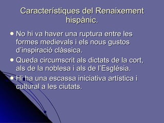 Característiques del Renaixement hispànic. No hi va haver una ruptura entre les formes medievals i els nous gustos d’inspiració clàssica. Queda circumscrit als dictats de la cort, als de la noblesa i als de l’Església.  Hi ha una escassa iniciativa artística i cultural a les ciutats. 