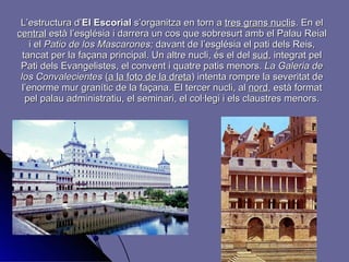 L’estructura d’ El   Escorial  s’organitza en torn a  tres grans nuclis . En el  central  està l’església i darrera un cos que sobresurt amb el Palau Reial i el  Patio de los Mascarones;  davant de l’església el pati dels Reis, tancat per la façana principal. Un altre nucli, és el del  sud , integrat pel Pati dels Evangelistes, el convent i quatre patis menors.  La Galeria de los Convalecientes  ( a la foto de la dreta ) intenta rompre   la severitat de l’enorme mur granític de la façana. El tercer nucli, al  nord , està format pel palau administratiu, el seminari, el col·legi i els claustres menors. 