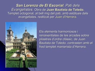 San Lorenzo de El Escorial .   Pati dels Evangelistes.  Obra de  Juan Bautista de Toledo .  Templet octogonal,   al bell mig del pati, amb estàtues dels evangelistes, realitzat per  Juan d’Herrera . Els elements harmoniosos i renaixentistes de les arcades sobre pilastres d’ordre clàssic, de Juan Bautista de Toledo, contrasten amb el fred templet manierista d’Herrera. 