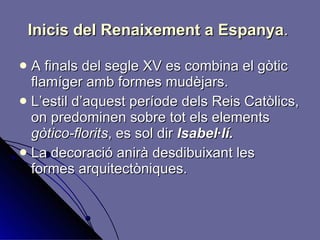 Inicis del Renaixement a Espanya .   A finals del segle XV es combina el gòtic flamíger amb formes mudèjars. L’estil d’aquest període dels Reis Catòlics, on predominen sobre tot els elements  gòtico-florits , es sol dir  Isabel·lí. La decoració anirà desdibuixant les formes arquitectòniques. 