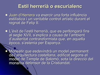 Estil herrerià o escurialenc Juan d’Herrera  va exercir una forta influència estilística i un veritable control artístic durant el regnat de Felip II. L’èxit de l’estil herrerià, que es perllongarà fins al segle XVII, s’explica a causa de l’ambient d’austeritat contrareformista que, en aquella època, s’estenia per Espanya. Monestir que esdevindrà un model permanent de l’arquitectura castellana, edificat segons el model de Temple de Salomó, sota la direcció del monarca defensor de la Cristiandat. 