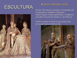 ESCULTURA Leone i Pompeo Leoni Pare i fill, italians, escultors manieristes del Cinquecento, arrelats a l’Espanya, desenvolupen retrats apoteòsics i al·legòrics (escultors favorits de Carles V i de Felip II).  Obra: Carles Vè amb la seva dona i les seves germanes (El Escorial). 