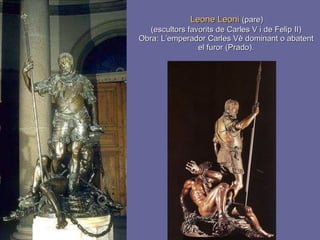Leone Leoni  (pare)  (escultors favorits de Carles V i de Felip II) Obra: L’emperador Carles Vè dominant o abatent el furor (Prado). 