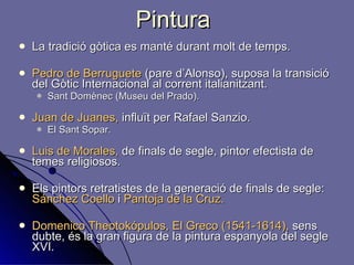 Pintura La tradició gòtica es manté durant molt de temps. Pedro de Berruguete  (pare d’Alonso), suposa la transició del Gòtic Internacional al corrent italianitzant.  Sant Domènec (Museu del Prado). Juan de Juanes,  influït per Rafael Sanzio. El Sant Sopar.  Luis de Morales,  de finals de segle, pintor efectista de temes religiosos.  Els pintors retratistes de la generació de finals de segle:  Sánchez Coello  i  Pantoja de la Cruz. Domenico Theotokópulos, El Greco (1541-1614),  sens dubte, és la gran figura de la pintura espanyola del segle XVI. 