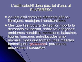 L’estil isabel·lí dóna pas, tot d’una, al PLATERESC Aquest estil combina elements gòtico-flamígers, mudèjars i renaixentistes. Més que l’estructura de l’edifici importa la decoració exuberant, sobre tot a façanes: emblemes heràldics, medallons, balustres, figures humanes entrellaçades amb animals i tiges que formen unes mescles  fantàstiques  ( grotescos ),  paraments encoixinats i  candelieri . 