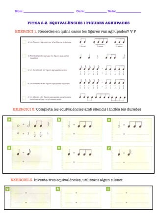 Nom:________________________________ Curs:______________ Data:________________	


         FITXA 2.2. EQUIVALÈNCIES I FIGURES AGRUPADES

  EXERCICI 1. Recordes en quins casos les ﬁgures van agrupades? V F




 EXERCICI 2. Completa les equivalències amb silencis i indica les durades




EXERCICI 3. Inventa tres equivalències, utilitzant algun silenci:
 