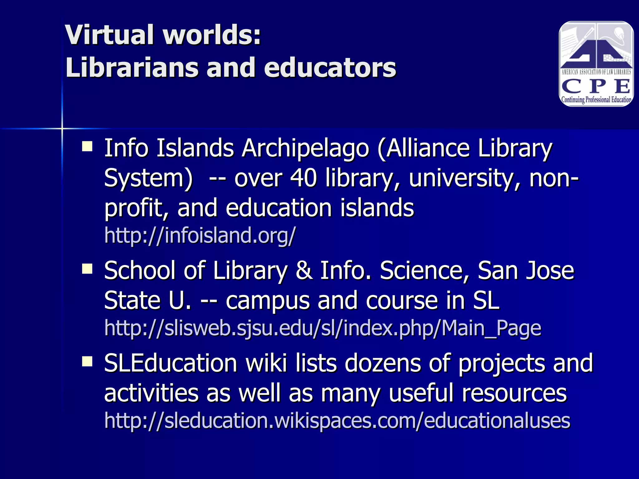 Virtual worlds: Librarians and educators Info Islands Archipelago (Alliance Library System)  -- over 40 library, university, non-profit, and education islands http://infoisland.org/ School of Library & Info. Science, San Jose State U. -- campus and course in SL http://slisweb.sjsu.edu/sl/index.php/Main_Page SLEducation wiki lists dozens of projects and activities as well as many useful resources http://sleducation.wikispaces.com/educationaluses     
