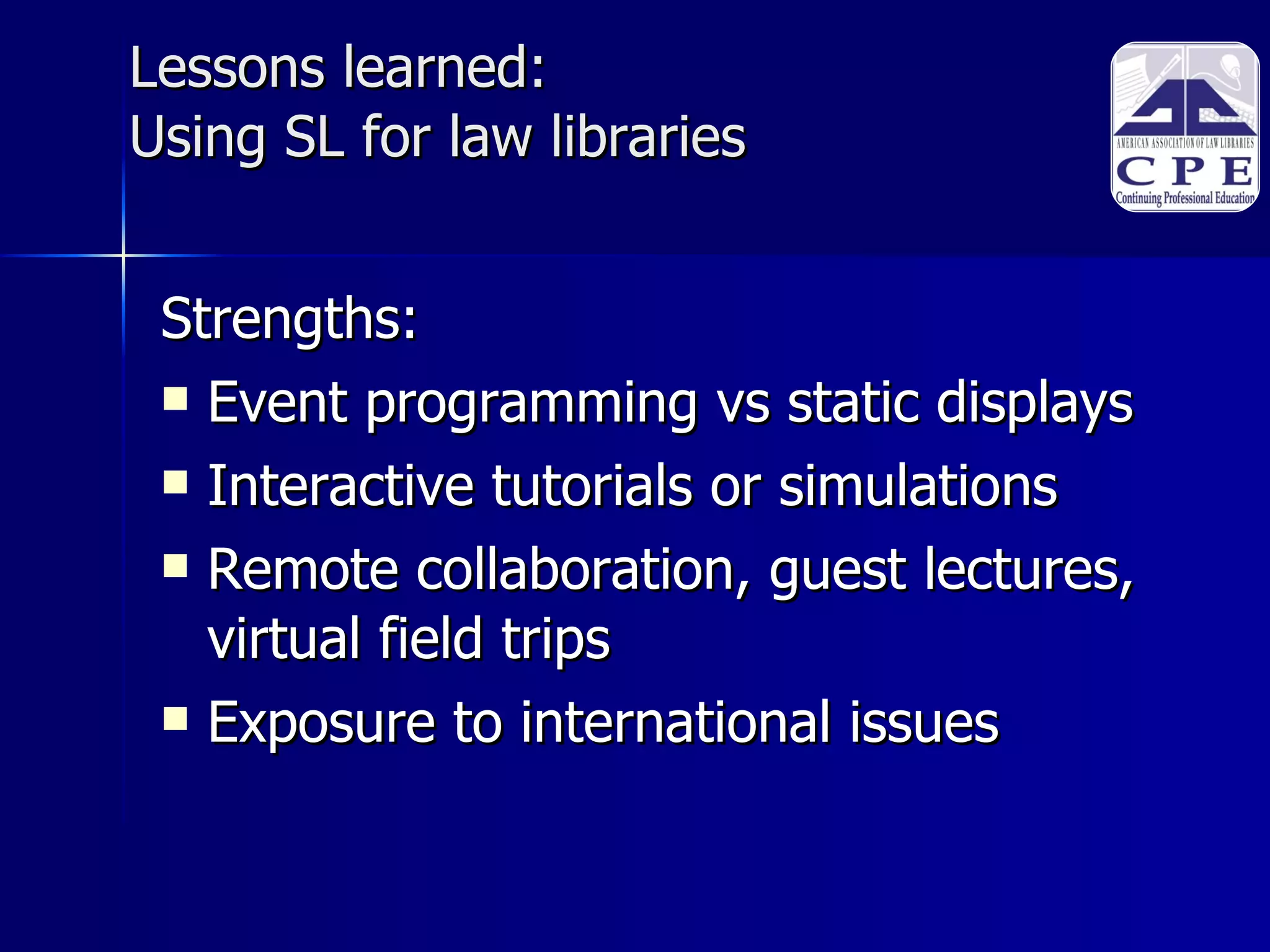 Lessons learned:  Using SL for law libraries Strengths: Event programming vs static displays Interactive tutorials or simulations  Remote collaboration, guest lectures, virtual field trips Exposure to international issues 