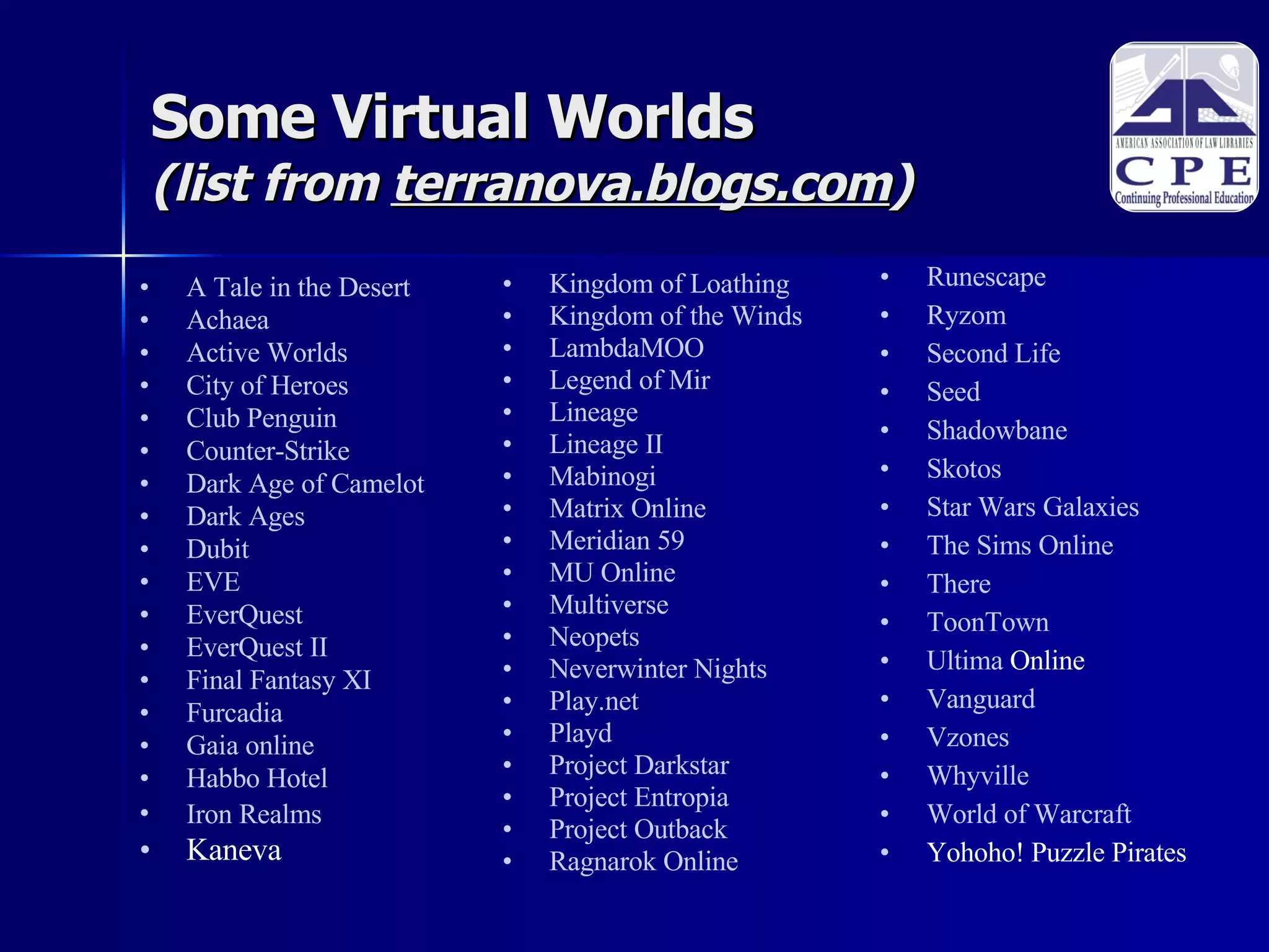 Some Virtual Worlds  (list from  terranova.blogs.com )‏ A Tale in the Desert   Achaea   Active Worlds   City of Heroes  Club Penguin   Counter-Strike   Dark Age of Camelot   Dark Ages   Dubit   EVE   EverQuest   EverQuest  II   Final Fantasy XI   Furcadia   Gaia online   Habbo  Hotel   Iron  Realms   Kaneva Kingdom of Loathing   Kingdom of the Winds  LambdaMOO   Legend of Mir   Lineage  Lineage II   Mabinogi   Matrix Online   Meridian 59   MU Online   Multiverse   Neopets   Neverwinter  Nights   Play.net   Playd   Project  Darkstar   Project  Entropia   Project Outback  Ragnarok  Online   Runescape   Ryzom   Second Life   Seed   Shadowbane   Skotos   Star Wars Galaxies   The Sims Online   There   ToonTown   Ultima  Online   Vanguard   Vzones   Whyville   World of  Warcraft Yohoho! Puzzle Pirates   