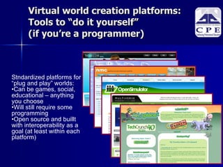 Virtual world creation platforms: Tools to “do it yourself”  (if you’re a programmer)‏ Stndardized platforms for “plug and play” worlds:  Can be games, social, educational – anything  you choose Will still require some programming Open source and buillt with interoperability as a goal (at least within each platform)‏ 