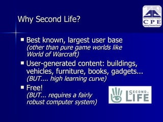 Why Second Life? Best known, largest user base  (other than pure game worlds like  World of Warcraft)  User-generated content: buildings, vehicles, furniture, books, gadgets...  (BUT.... high learning curve)  Free! (BUT... requires a fairly  robust computer system)  