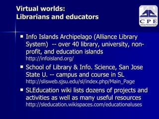 Virtual worlds: Librarians and educators Info Islands Archipelago (Alliance Library System)  -- over 40 library, university, non-profit, and education islands http://infoisland.org/ School of Library & Info. Science, San Jose State U. -- campus and course in SL http://slisweb.sjsu.edu/sl/index.php/Main_Page SLEducation wiki lists dozens of projects and activities as well as many useful resources http://sleducation.wikispaces.com/educationaluses     