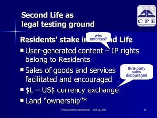 Second Life as  legal testing ground Residents' stake in Second Life User-generated content – IP rights belong to Residents Sales of goods and services facilitated and encouraged $L – US$ currency exchange Land “ownership”* who enforces? third-party sales discouraged 