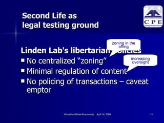 Linden Lab's libertarian policies No centralized “zoning” Minimal regulation of content No policing of transactions – caveat emptor  Second Life as  legal testing ground zoning in the offing increasing oversight 