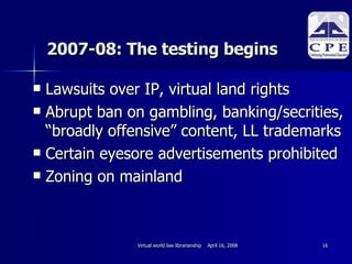 2007-08: The testing begins Lawsuits over IP, virtual land rights Abrupt ban on gambling, banking/secrities, “broadly offensive” content, LL trademarks Certain eyesore advertisements prohibited Zoning on mainland 