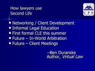 How lawyers use  Second Life Networking / Client Development Informal Legal Education First formal CLE this summer Future – In-World Arbitration Future – Client Meetings -- Ben Duranske Author,  Virtual Law 