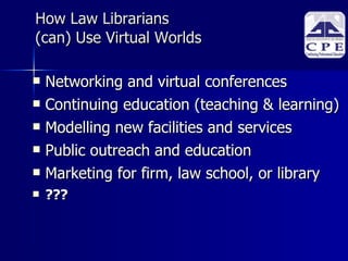 How Law Librarians (can) Use Virtual Worlds Networking and virtual conferences Continuing education (teaching & learning)‏ Modelling new facilities and services Public outreach and education Marketing for firm, law school, or library ??? 