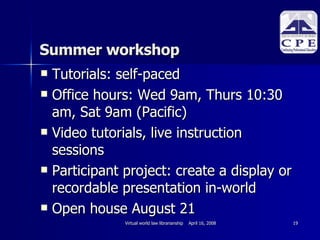 Summer workshop Tutorials: self-paced Office hours: Wed 9am, Thurs 10:30 am, Sat 9am (Pacific)‏ Video tutorials, live instruction sessions Participant project: create a display or recordable presentation in-world Open house August 21 