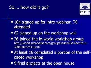 So…. how did it go? 104 signed up for intro webinar; 70 attended 62 signed up on the workshop wiki 26 joined the in-world workshop group http://world.secondlife.com/group/3e4e740d-4ecf-fb16-390e-accc2411ec10 At least 16 completed a portion of the self-paced workshop 9 final projects at the open house 