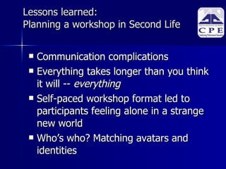 Lessons learned:  Planning a workshop in Second Life Communication complications Everything takes longer than you think it will --  everything   Self-paced workshop format led to participants feeling alone in a strange new world Who’s who? Matching avatars and identities 