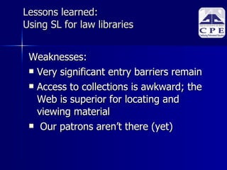 Lessons learned:  Using SL for law libraries Weaknesses: Very significant entry barriers remain Access to collections is awkward; the Web is superior for locating and viewing material Our patrons aren’t there (yet)‏ 