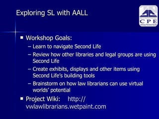 Exploring SL with AALL  Workshop Goals: Learn to navigate Second Life Review how other libraries and legal groups are using Second Life Create exhibits, displays and other items using Second Life’s building tools Brainstorm on how law librarians can use virtual worlds’ potential Project Wiki: http:// vwlawlibrarians.wetpaint.com   