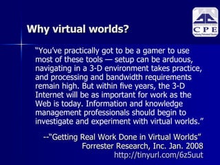 Why virtual worlds? “ You’ve practically got to be a gamer to use most of these tools — setup can be  arduous, navigating in a 3-D environment takes practice, and processing and bandwidth requirements remain high. But within ﬁve years, the 3-D Internet will be as important for work as the Web is today. Information and knowledge management professionals should begin to investigate and experiment with  virtual worlds.” -- “Getting Real Work Done in Virtual Worlds”  Forrester Research, Inc. Jan. 2008 http://tinyurl.com/6z5uut 