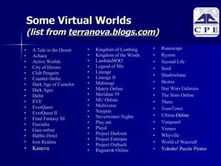 Some Virtual Worlds  (list from  terranova.blogs.com )‏ A Tale in the Desert   Achaea   Active Worlds   City of Heroes  Club Penguin   Counter-Strike   Dark Age of Camelot   Dark Ages   Dubit   EVE   EverQuest   EverQuest  II   Final Fantasy XI   Furcadia   Gaia online   Habbo  Hotel   Iron  Realms   Kaneva Kingdom of Loathing   Kingdom of the Winds  LambdaMOO   Legend of Mir   Lineage  Lineage II   Mabinogi   Matrix Online   Meridian 59   MU Online   Multiverse   Neopets   Neverwinter  Nights   Play.net   Playd   Project  Darkstar   Project  Entropia   Project Outback  Ragnarok  Online   Runescape   Ryzom   Second Life   Seed   Shadowbane   Skotos   Star Wars Galaxies   The Sims Online   There   ToonTown   Ultima  Online   Vanguard   Vzones   Whyville   World of  Warcraft Yohoho! Puzzle Pirates   