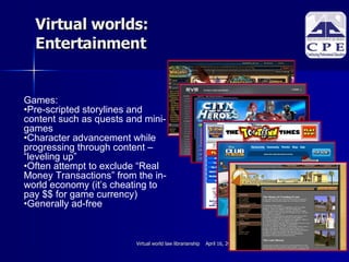 Virtual worlds:  Entertainment Games:  Pre-scripted storylines and content such as quests and mini-games Character advancement while progressing through content – “leveling up”  Often attempt to exclude “Real Money Transactions” from the in-world economy (it’s cheating to pay $$ for game currency)‏ Generally ad-free 