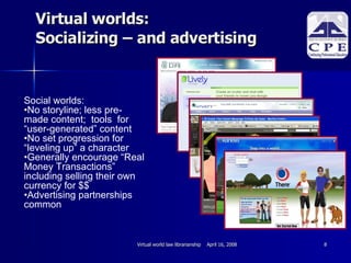 Virtual worlds: Socializing – and advertising Social worlds:  No storyline; less pre-made content;  tools  for “user-generated” content No set progression for  “leveling up” a character Generally encourage “Real Money Transactions” including selling their own currency for $$ Advertising partnerships common 