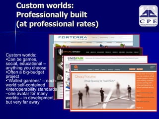 Custom worlds: Professionally built  (at professional rates)‏ Custom worlds:  Can be games,  social, educational – anything you choose Often a big-budget  project “ Walled gardens” – each world self-contained Interoperability standards –one avatar for many worlds – in development, but very far away 