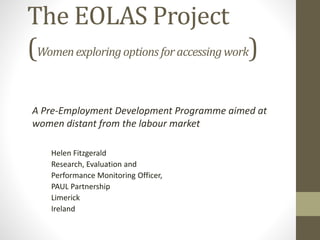 The EOLAS Project 
(Women exploring options for accessing work) 
A Pre-Employment Development Programme aimed at 
women distant from the labour market 
Helen Fitzgerald 
Research, Evaluation and 
Performance Monitoring Officer, 
PAUL Partnership 
Limerick 
Ireland 
 
