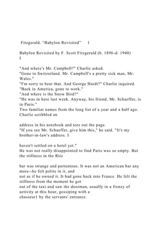 Fitzgerald. “Babylon Revisited” 1
Babylon Revisited by F. Scott Fitzgerald (b. 1896-d. 1940)
I
"And where's Mr. Campbell?" Charlie asked.
"Gone to Switzerland. Mr. Campbell's a pretty sick man, Mr.
Wales."
"I'm sorry to hear that. And George Hardt?" Charlie inquired.
"Back in America, gone to work."
"And where is the Snow Bird?"
"He was in here last week. Anyway, his friend, Mr. Schaeffer, is
in Paris."
Two familiar names from the long list of a year and a half ago.
Charlie scribbled an
address in his notebook and tore out the page.
"If you see Mr. Schaeffer, give him this," he said. "It's my
brother-in-law's address. I
haven't settled on a hotel yet."
He was not really disappointed to find Paris was so empty. But
the stillness in the Ritz
bar was strange and portentous. It was not an American bar any
more--he felt polite in it, and
not as if he owned it. It had gone back into France. He felt the
stillness from the moment he got
out of the taxi and saw the doorman, usually in a frenzy of
activity at this hour, gossiping with a
chasseur1 by the servants' entrance.
 