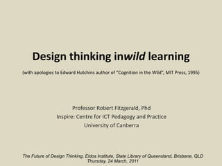 Design thinking inwild learning(with apologies to Edward Hutchins author of “Cognition in the Wild”, MIT Press, 1995)   Professor Robert Fitzgerald, Phd Inspire: Centre for ICT Pedagogy and Practice University of Canberra The Future of Design Thinking, Eidos Institute, State Library of Queensland, Brisbane, QLD Thursday, 24 March, 2011  