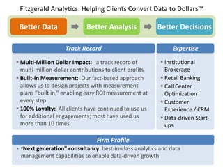 Fitzgerald Analytics: Helping Clients Convert Data to Dollars™

 Better Data                Better Analysis              Better Decisions

                    Track Record                             Expertise
 Multi-Million Dollar Impact: a track record of          Institutional
  multi-million-dollar contributions to client profits     Brokerage
 Built-In Measurement: Our fact-based approach           Retail Banking
  allows us to design projects with measurement           Call Center
  plans “built in,” enabling easy ROI measurement at       Optimization
  every step                                              Customer
 100% Loyalty: All clients have continued to use us       Experience / CRM
  for additional engagements; most have used us           Data-driven Start-
  more than 10 times                                       ups

                                 Firm Profile
 “Next generation” consultancy: best-in-class analytics and data
 management capabilities to enable data-driven growth
 