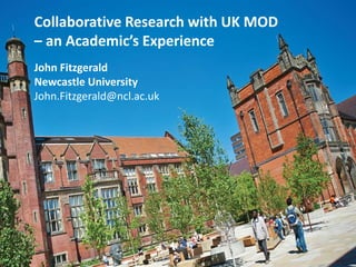 Collaborative Research with UK MOD
– an Academic’s Experience
John Fitzgerald
Newcastle University
John.Fitzgerald@ncl.ac.uk
 