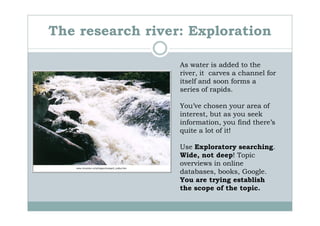 The research river: Exploration

                  As water is added to the
                  river, it carves a channel for
                  itself and soon forms a
                  series of rapids.

                  You’ve chosen your area of
                  interest, but as you seek
                  information, you find there’s
                  quite a lot of it!

                  Use Exploratory searching.
                  Wide, not deep! Topic
                  overviews in online
                  databases, books, Google.
                  You are trying establish
                  the scope of the topic.
 