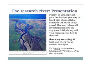 The research river: Presentation
                  Finally, as you approach
                  your destination, you may be
                  faced with choices (What
                  exactly is the shape of my
                  essay? How can I shape all
                  my information into an
                  argument?) Which way will
                  your research river flow to
                  the sea?
                  Summary searching: Go
                  back and check you’ve
                  covered all angles.
                  Do I really have to do a
                  bibliography? Footnotes? In-
                  text citation?
 
